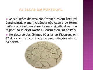 As secas em portugalAs situações de seca são frequentes em Portugal Continental. A sua incidência não ocorre de forma uniforme, sendo geralmente mais significativas nas regiões do Interior Norte e Centro e do Sul do País.No decurso dos últimos 60 anos verificou-se, em 27 dos anos, a ocorrência de precipitações abaixo do normal. 