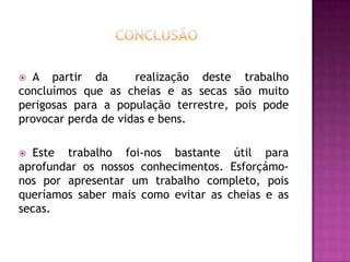 cONCLUSÃOA partir da  realização deste trabalho concluímos que as cheias e as secas são muito perigosas para a população terrestre, pois pode provocar perda de vidas e bens. Este trabalho foi-nos bastante útil para aprofundar os nossos conhecimentos. Esforçámo-nos por apresentar um trabalho completo, pois queríamos saber mais como evitar as cheias e as secas.