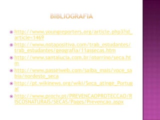 bIBLIOGRAFIAhttp://www.youngreporters.org/article.php3?id_article=1469http://www.notapositiva.com/trab_estudantes/trab_estudantes/geografia/11assecas.htmhttp://www.santalucia.com.br/otorrino/seca.htmhttp://www.passeiweb.com/saiba_mais/voce_sabia/nordeste_secahttp://pt.wikinews.org/wiki/Seca_atinge_Portugalhttp://www.prociv.pt/PREVENCAOPROTECCAO/RISCOSNATURAIS/SECAS/Pages/Prevencao.aspx