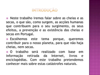 IntroduçãoNeste trabalho iremos falar sobre as cheias e as secas, o que são, como surgem, as acções humanas que contribuem para o seu surgimento, os seus efeitos, a prevenção e as existência das cheias e secas em Portugal. Escolhemos este tema porque, queremos contribuir para o nosso planeta, para que não haja cheias, nem secas. O trabalho será realizado com base em informação retirada da Internet, livros e enciclopédias. Com este trabalho pretendemos conhecer mais sobre estas catástrofes naturais.