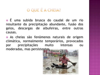 O que é a cheia?É uma subida brusca do caudal de um rio resultante da precipitação abundante, fusão dos gelos, descargas de albufeiras, entre outras causas. As cheias são fenómenos naturais de origem climática, normalmente temporários, provocados por precipitações muito intensas ou moderadas, mas persistentes.