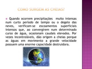 Como surgem as cheias?Quando ocorrem precipitações  muito intensas num curto período de tempo ou o degelo das neves, verificam-se escoamentos superficiais intensos que, ao convergirem num determinado curso de água, ocasionam caudais elevados. Por vezes incontroláveis, dão origem a cheias porque as águas em movimento a grande velocidade possuem uma enorme capacidade destruidora.