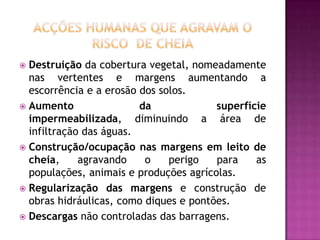 Acções humanas que agravam o risco  de cheiaDestruição da cobertura vegetal, nomeadamente nas vertentes e margens aumentando a escorrência e a erosão dos solos.Aumento da superfície impermeabilizada, diminuindo a área de infiltração das águas.Construção/ocupação nas margens em leito de cheia, agravando o perigo para as populações, animais e produções agrícolas.Regularização das margens e construção de obras hidráulicas, como diques e pontões.Descargas não controladas das barragens.