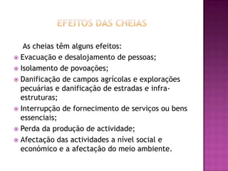 Efeitos das cheiasAs cheias têm alguns efeitos:Evacuação e desalojamento de pessoas;Isolamento de povoações;Danificação de campos agrícolas e explorações pecuárias e danificação de estradas e infra-estruturas;Interrupção de fornecimento de serviços ou bens essenciais;Perda da produção de actividade;Afectação das actividades a nível social e económico e a afectação do meio ambiente.