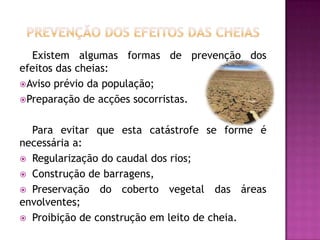 Prevenção dos efeitos das cheiasExistem algumas formas de prevenção dos efeitos das cheias: Aviso prévio da população;Preparação de acções socorristas.Para evitar que esta catástrofe se forme é necessária a:Regularização do caudal dos rios;Construção de barragens,Preservação do coberto vegetal das áreas envolventes;Proibição de construção em leito de cheia.