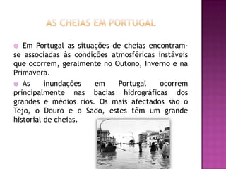 As Cheias em PortugalEm Portugal as situações de cheias encontram-se associadas às condições atmosféricas instáveis que ocorrem, geralmente no Outono, Inverno e na Primavera.As inundações em Portugal ocorrem principalmente nas bacias hidrográficas dos grandes e médios rios. Os mais afectados são o Tejo, o Douro e o Sado, estes têm um grande historial de cheias.