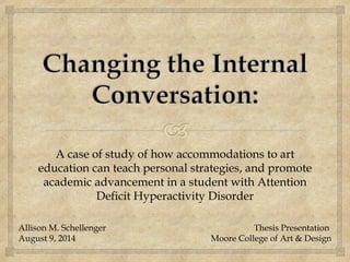 A case of study of how accommodations to art
education can teach personal strategies, and promote
academic advancement in a student with Attention
Deficit Hyperactivity Disorder
Thesis Presentation
Moore College of Art & Design
Allison M. Schellenger
August 9, 2014
 