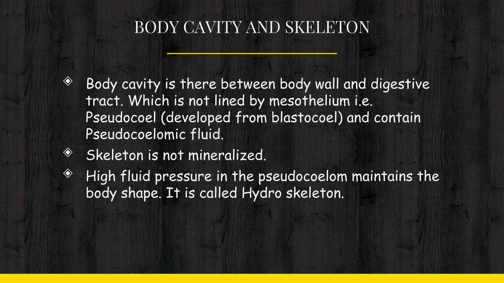 BODY CAVITY AND SKELETON
◈ Body cavity is there between body wall and digestive
tract. Which is not lined by mesothelium i.e.
Pseudocoel (developed from blastocoel) and contain
Pseudocoelomic fluid.
◈ Skeleton is not mineralized.
◈ High fluid pressure in the pseudocoelom maintains the
body shape. It is called Hydro skeleton.
 