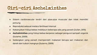 ● Sistem cardiovascular terdiri dari pipa-pipa muscular dan tidak memiliki
jantung
● Reproduksi seksual melalui fertilisasi internal
● Kebanyakan hidup bebas meskipun beberapa ada yang parasit (Julian, 2015)
● Aschelminthes yang hidup bebas berperan sebagai pengurai sampah organik
(Sutarno, 2009)
● Sedangkan yang parasit memperoleh makanan berupa sari makanan dan
darah dari tubuh inangnya (Sutarno, 2009)
Ciri-ciri Aschelminthes
 