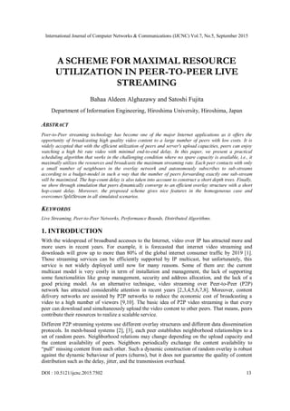 International Journal of Computer Networks & Communications (IJCNC) Vol.7, No.5, September 2015
DOI : 10.5121/ijcnc.2015.7502 13
A SCHEME FOR MAXIMAL RESOURCE
UTILIZATION IN PEER-TO-PEER LIVE
STREAMING
Bahaa Aldeen Alghazawy and Satoshi Fujita
Department of Information Engineering, Hiroshima University, Hiroshima, Japan
ABSTRACT
Peer-to-Peer streaming technology has become one of the major Internet applications as it offers the
opportunity of broadcasting high quality video content to a large number of peers with low costs. It is
widely accepted that with the efficient utilization of peers and server's upload capacities, peers can enjoy
watching a high bit rate video with minimal end-to-end delay. In this paper, we present a practical
scheduling algorithm that works in the challenging condition where no spare capacity is available, i.e., it
maximally utilizes the resources and broadcasts the maximum streaming rate. Each peer contacts with only
a small number of neighbours in the overlay network and autonomously subscribes to sub-streams
according to a budget-model in such a way that the number of peers forwarding exactly one sub-stream
will be maximized. The hop-count delay is also taken into account to construct a short depth trees. Finally,
we show through simulation that peers dynamically converge to an efficient overlay structure with a short
hop-count delay. Moreover, the proposed scheme gives nice features in the homogeneous case and
overcomes SplitStream in all simulated scenarios.
KEYWORDS
Live Streaming, Peer-to-Peer Networks, Performance Bounds, Distributed Algorithms.
1. INTRODUCTION
With the widespread of broadband accesses to the Internet, video over IP has attracted more and
more users in recent years. For example, it is forecasted that internet video streaming and
downloads will grow up to more than 80% of the global internet consumer traffic by 2019 [1].
Those streaming services can be efficiently supported by IP multicast, but unfortunately, this
service is not widely deployed until now for many reasons. Some of them are: the current
multicast model is very costly in term of installation and management, the lack of supporting
some functionalities like group management, security and address allocation, and the lack of a
good pricing model. As an alternative technique, video streaming over Peer-to-Peer (P2P)
network has attracted considerable attention in recent years [2,3,4,5,6,7,8]. Moreover, content
delivery networks are assisted by P2P networks to reduce the economic cost of broadcasting a
video to a high number of viewers [9,10]. The basic idea of P2P video streaming is that every
peer can download and simultaneously upload the video content to other peers. That means, peers
contribute their resources to realize a scalable service.
Different P2P streaming systems use different overlay structures and different data dissemination
protocols. In mesh-based systems [2], [3], each peer establishes neighborhood relationships to a
set of random peers. Neighborhood relations may change depending on the upload capacity and
the content availability of peers. Neighbors periodically exchange the content availability to
“pull” missing content from each other. Such a dynamic construction of random overlay is robust
against the dynamic behaviour of peers (churns), but it does not guarantee the quality of content
distribution such as the delay, jitter, and the transmission overhead.
 