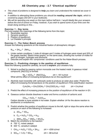 AS Chemistry prep - 2.7 ‘Chemical equilibria’

•   This sheet of problems is designed to help you learn and understand the material we cover in
    class.
•   In addition to attempting these problems you should be reading around the topic, which is
    covered by pages 202-207 in your textbooks.
•   We will be spending one week on this topic before half-term. I would ideally like your answers
    before the end of school on Friday; however, if you wish to spend some of your time over the
    break doing working on this…

Exercise 1 - Key terms
Find and explain the meanings of the following terms from this topic:
   1. Reversible reaction
   2. Dynamic equilirium
   3. Position of equilibrium
   4. Le Chetalier’s principle

Exercise 2 - The Haber- Bosch process
Answer the following questions on the industrial fixation of atmospheric nitrogen:

       N2(g) + 3H2(g) ⇌ 2NH3(g)
    1. Under certain conditions 1 mole of nitrogen and 3 moles of hydrogen were mixed and 20% of
       the gases reacted. Sketch three graphs, on the same axes, showing the number of moles for
       each of nitrogen, hydrogen and ammonia.
    2. Describe and explain the ‘compromise’ conditions used for the Haber-Bosch process.

Exercise 3 - Predicting changes in the position of equilibrium
Read the following questions carefully, be sure to explain your answers fully:

    1. Nickel is purified by passing carbon monoxide over the heated metal. A gaseous nickel
       compound, [Ni(CO)4] is formed:
                     Ni(s) + 4CO(g) ⇌ [Ni(CO)4](g)     ∆H = -161 kJ/mol
       What will the effect of increasing temperature be on this equilibrium?

    2. Alcohols react reversibly with carboxylic acids to produce an ester plus water. Predict the
       effect of increasing the temperature on the position of equilibrium if this esterification reaction:
                      C2H5OH(l) + CH3COOH(l) ⇌ CH3COOC2H5(l) + H2O             ∆H = 0 kJ/mol

    3. Predict the effect of increasing pressure on the position of equilibrium of the reaction in Q1.

    4. Gaseous carbon dioxide dissolves in water and forms a solution of carbonic acid:
                    CO2(g) + H2O(l) ⇌ H2CO3(aq)
       Carbon dioxide is more soluble in hot water. Explain whether ∆H for the above reaction is
       exothermic or endothermic.

    5. Predict whether the position of equilibrium moves to the left, right or stays the same when the
       pressure on each of the following is increased:
           a. 2O3(g) ⇌ 3O2(g)
           b. C(s) + H2O(g) ⇌ CO(g) + H2(g)
         c. 4NH3(g) 5O2(g) ⇌ 4NO(g) + 6H2O(g)
    6. Match the conditions to the reaction:
       A 750 °C, nickel catalyst
       B 420 °C, vanadium catalyst
       1 CH4(g) + H2O(g) ⇌ CO(g) + 3H2(g)      ∆H = +206 kJ/mol
       2 SO2(g) + ½ O2 ⇌ SO3(g)                ∆H = -98 kJ/mol
 