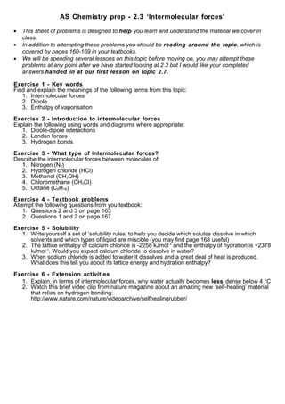 AS Chemistry prep - 2.3 ‘Intermolecular forces’

•   This sheet of problems is designed to help you learn and understand the material we cover in
    class.
•   In addition to attempting these problems you should be reading around the topic, which is
    covered by pages 160-169 in your textbooks.
•   We will be spending several lessons on this topic before moving on, you may attempt these
    problems at any point after we have started looking at 2.3 but I would like your completed
    answers handed in at our first lesson on topic 2.7.

Exercise 1 - Key words
Find and explain the meanings of the following terms from this topic:
   1. Intermolecular forces
   2. Dipole
   3. Enthalpy of vaporisation

Exercise 2 - Introduction to intermolecular forces
Explain the following using words and diagrams where appropriate:
   1. Dipole-dipole interactions
   2. London forces
   3. Hydrogen bonds

Exercise 3 - What type of intermolecular forces?
Describe the intermolecular forces between molecules of:
  1. Nitrogen (N2)
  2. Hydrogen chloride (HCl)
  3. Methanol (CH3OH)
  4. Chloromethane (CH3Cl)
  5. Octane (C8H18)

Exercise 4 - Textbook problems
Attempt the following questions from you textbook:
    1. Questions 2 and 3 on page 163
    2. Questions 1 and 2 on page 167

Exercise 5 - Solubility
  1. Write yourself a set of ‘solubility rules’ to help you decide which solutes dissolve in which
     solvents and which types of liquid are miscible (you may find page 168 useful)
  2. The lattice enthalpy of calcium chloride is -2258 kJmol-1 and the enthalpy of hydration is +2378
     kJmol-1. Would you expect calcium chloride to dissolve in water?
  3. When sodium chloride is added to water it dissolves and a great deal of heat is produced.
     What does this tell you about its lattice energy and hydration enthalpy?

Exercise 6 - Extension activities
  1. Explain, in terms of intermolecular forces, why water actually becomes less dense below 4 °C
  2. Watch this brief video clip from nature magazine about an amazing new ‘self-healing’ material
     that relies on hydrogen bonding:
     http://www.nature.com/nature/videoarchive/selfhealingrubber/
 