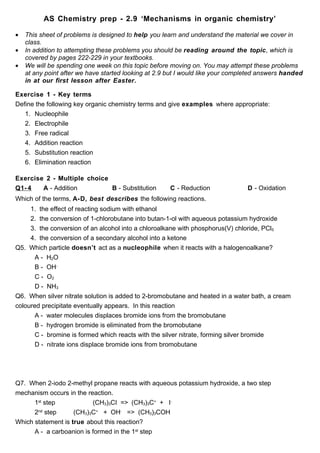 AS Chemistry prep - 2.9 ‘Mechanisms in organic chemistry’

•   This sheet of problems is designed to help you learn and understand the material we cover in
    class.
•   In addition to attempting these problems you should be reading around the topic, which is
    covered by pages 222-229 in your textbooks.
•   We will be spending one week on this topic before moving on. You may attempt these problems
    at any point after we have started looking at 2.9 but I would like your completed answers handed
    in at our first lesson after Easter.

Exercise 1 - Key terms
Define the following key organic chemistry terms and give examples where appropriate:
   1. Nucleophile
   2. Electrophile
   3. Free radical
   4. Addition reaction
   5. Substitution reaction
   6. Elimination reaction

Exercise 2 - Multiple choice
Q1- 4   A - Addition         B - Substitution         C - Reduction             D - Oxidation
Which of the terms, A-D, best describes the following reactions.
     1. the effect of reacting sodium with ethanol
     2. the conversion of 1-chlorobutane into butan-1-ol with aqueous potassium hydroxide
     3. the conversion of an alcohol into a chloroalkane with phosphorus(V) chloride, PCl5
     4. the conversion of a secondary alcohol into a ketone
Q5. Which particle doesn’t act as a nucleophile when it reacts with a halogenoalkane?
       A - H2O
       B - OH-
       C - O2
       D - NH3
Q6. When silver nitrate solution is added to 2-bromobutane and heated in a water bath, a cream
coloured precipitate eventually appears. In this reaction
       A - water molecules displaces bromide ions from the bromobutane
       B - hydrogen bromide is eliminated from the bromobutane
       C - bromine is formed which reacts with the silver nitrate, forming silver bromide
       D - nitrate ions displace bromide ions from bromobutane




Q7. When 2-iodo 2-methyl propane reacts with aqueous potassium hydroxide, a two step
mechanism occurs in the reaction.
      1st step            (CH3)3CI => (CH3)3C+ + I-
      2nd step      (CH3)3C+ + OH- => (CH3)3COH
Which statement is true about this reaction?
      A - a carboanion is formed in the 1st step
 