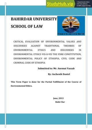 BAHIRDAR UNIVERSITY
SCHOOL OF LAW
CRITICAL EVALUATION OF ENVIRONMENTAL VALUES AND
DISCOURSES AGAINST TRADITIONAL THEORIES OF
ENVIRONMENTAL ETHICS AND DISCOURSES IN
ENVIRONMENTAL ETHICS VIS-À-VIS THE FDRE CONSTITUTION,
ENVIRONMENTAL POLICY OF ETHIOPIA, CIVIL CODE AND
CRIMINAL CODE OF ETHIOPIA
Submitted to: Mr. Anemut Yassab
By: Aschenik Daniel
This Term Paper is done for the Partial Fulfillment of the Course of
Environmental Ethics.
June, 2013
Bahir Dar
 