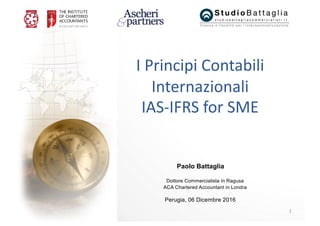1
Paolo Battaglia
Dottore Commercialista in Ragusa
ACA Chartered Accountant in Londra
Perugia, 06 Dicembre 2016
I	Principi	Contabili	
Internazionali	
IAS-IFRS	for	SME
 