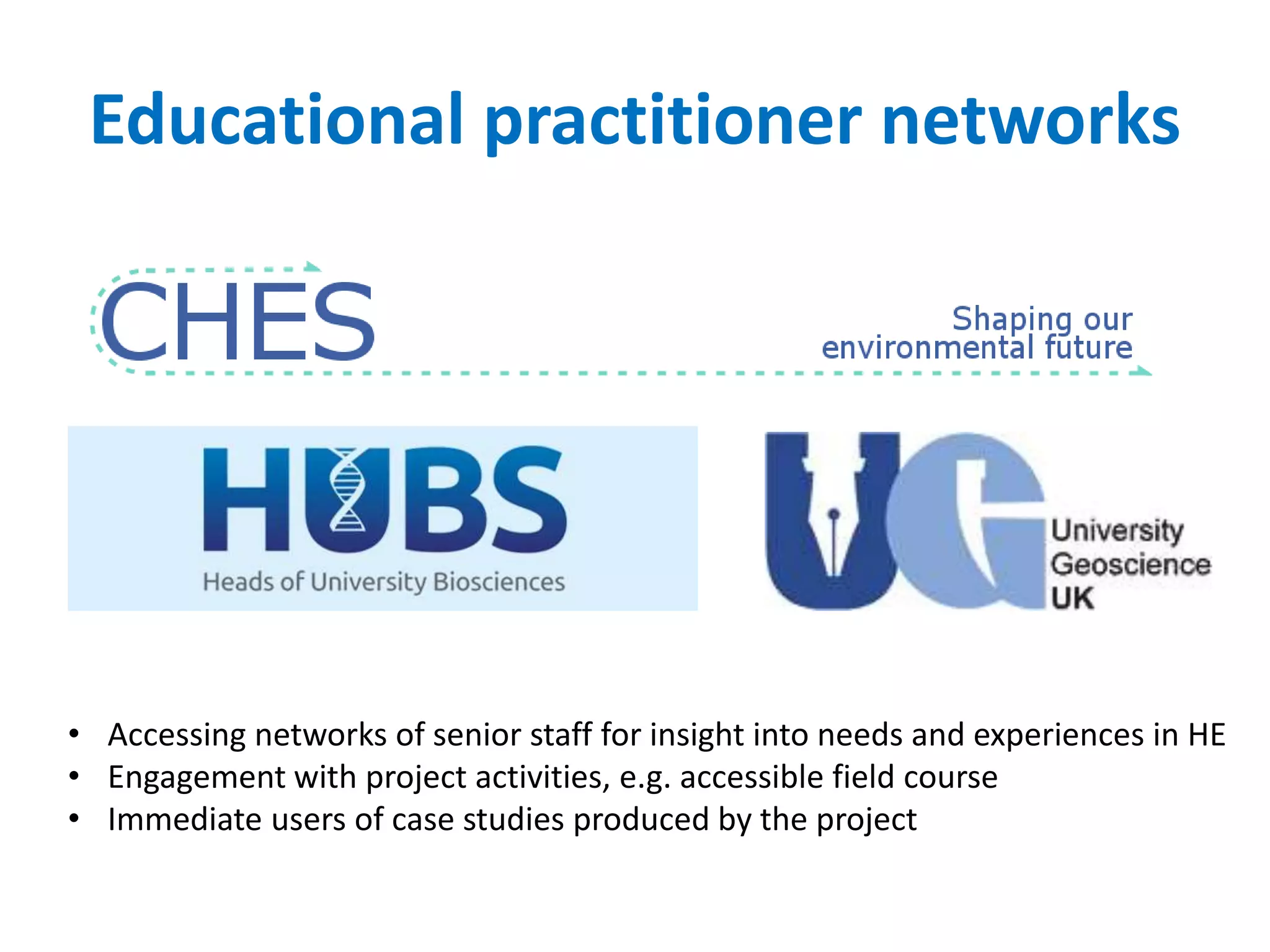Educational practitioner networks
• Accessing networks of senior staff for insight into needs and experiences in HE
• Engagement with project activities, e.g. accessible field course
• Immediate users of case studies produced by the project
 