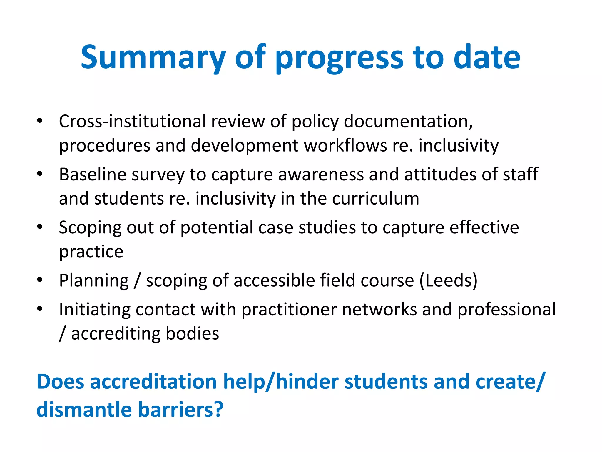 Summary of progress to date
• Cross-institutional review of policy documentation,
procedures and development workflows re. inclusivity
• Baseline survey to capture awareness and attitudes of staff
and students re. inclusivity in the curriculum
• Scoping out of potential case studies to capture effective
practice
• Planning / scoping of accessible field course (Leeds)
• Initiating contact with practitioner networks and professional
/ accrediting bodies
Does accreditation help/hinder students and create/
dismantle barriers?
 