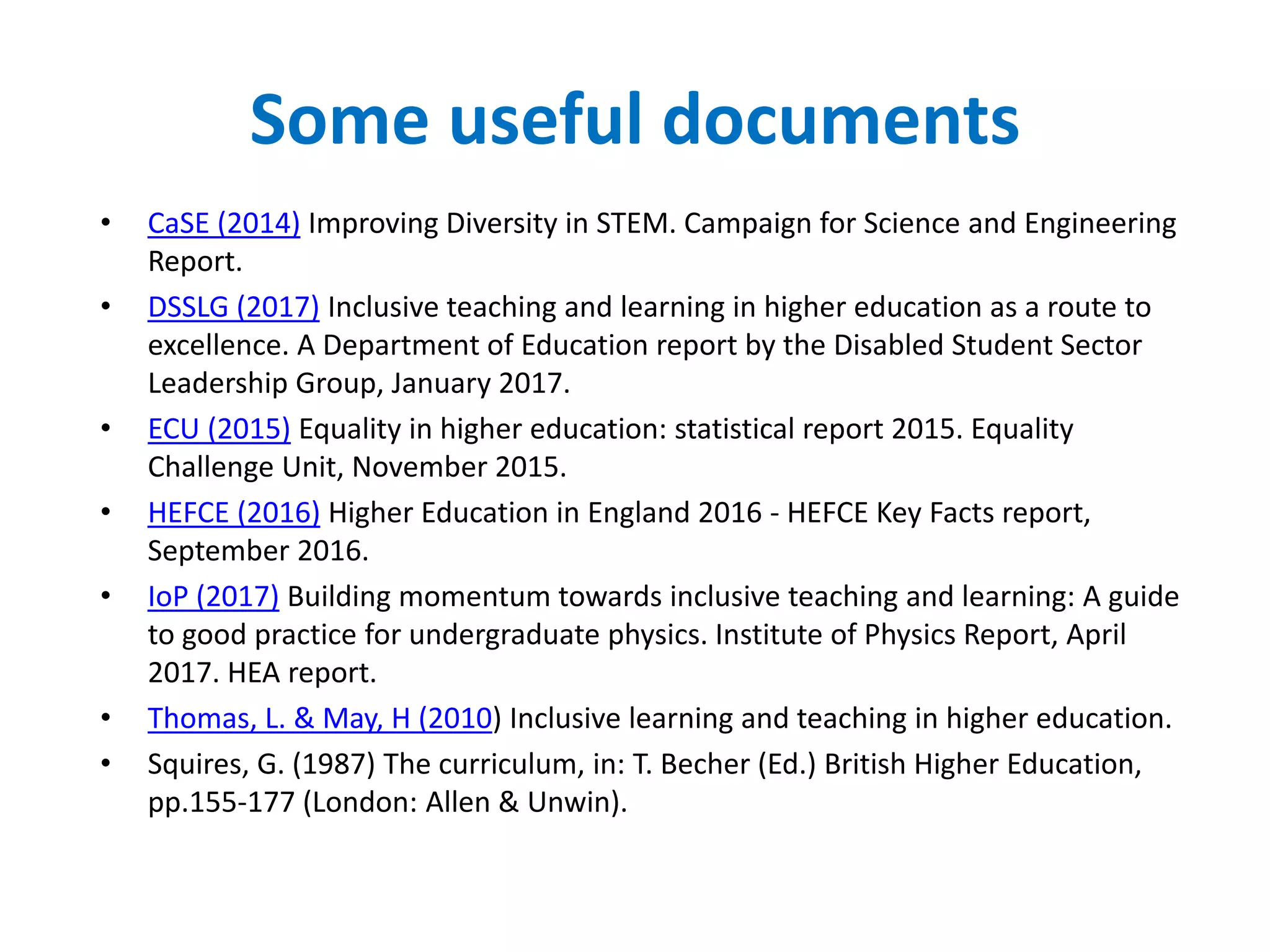 Some useful documents
• CaSE (2014) Improving Diversity in STEM. Campaign for Science and Engineering
Report.
• DSSLG (2017) Inclusive teaching and learning in higher education as a route to
excellence. A Department of Education report by the Disabled Student Sector
Leadership Group, January 2017.
• ECU (2015) Equality in higher education: statistical report 2015. Equality
Challenge Unit, November 2015.
• HEFCE (2016) Higher Education in England 2016 - HEFCE Key Facts report,
September 2016.
• IoP (2017) Building momentum towards inclusive teaching and learning: A guide
to good practice for undergraduate physics. Institute of Physics Report, April
2017. HEA report.
• Thomas, L. & May, H (2010) Inclusive learning and teaching in higher education.
• Squires, G. (1987) The curriculum, in: T. Becher (Ed.) British Higher Education,
pp.155-177 (London: Allen & Unwin).
 