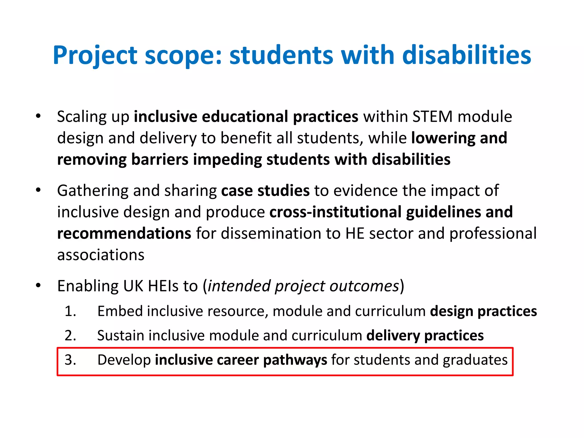 Project scope: students with disabilities
• Scaling up inclusive educational practices within STEM module
design and delivery to benefit all students, while lowering and
removing barriers impeding students with disabilities
• Gathering and sharing case studies to evidence the impact of
inclusive design and produce cross-institutional guidelines and
recommendations for dissemination to HE sector and professional
associations
• Enabling UK HEIs to (intended project outcomes)
1. Embed inclusive resource, module and curriculum design practices
2. Sustain inclusive module and curriculum delivery practices
3. Develop inclusive career pathways for students and graduates
 