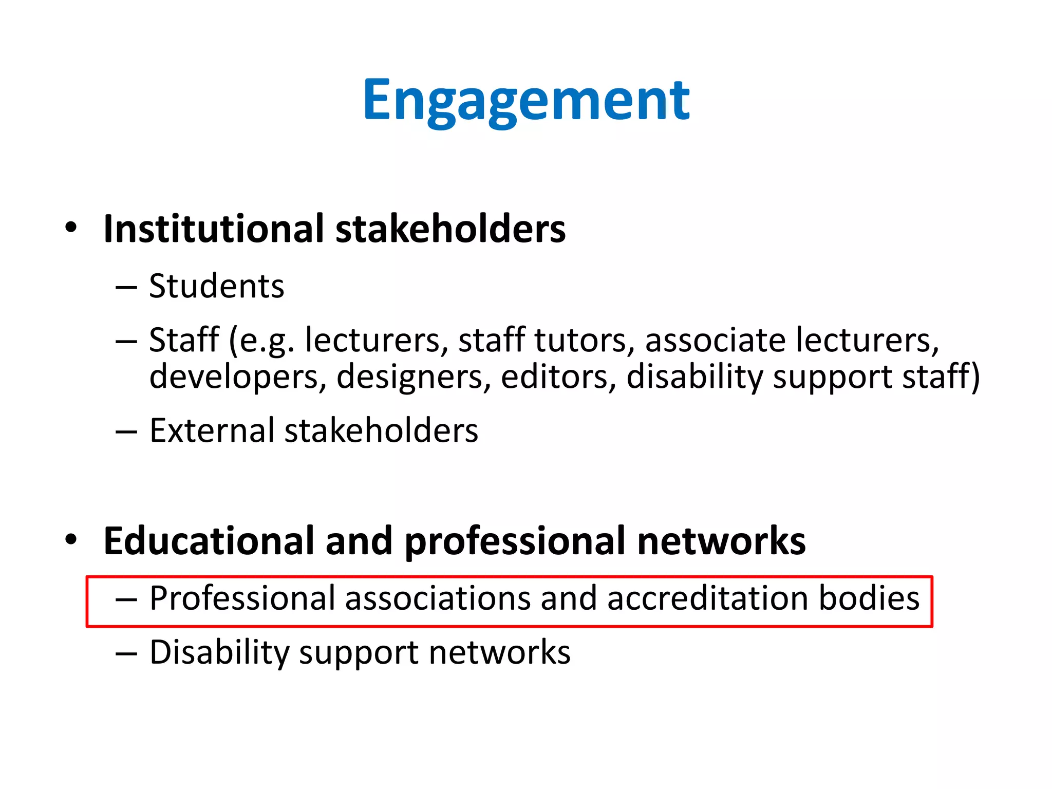Engagement
• Institutional stakeholders
– Students
– Staff (e.g. lecturers, staff tutors, associate lecturers,
developers, designers, editors, disability support staff)
– External stakeholders
• Educational and professional networks
– Professional associations and accreditation bodies
– Disability support networks
 