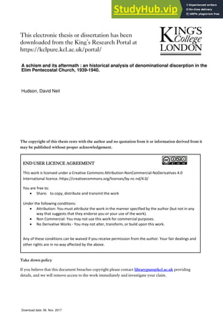 This electronic thesis or dissertation has been
downloaded from the King’s Research Portal at
https://kclpure.kcl.ac.uk/portal/
The copyright of this thesis rests with the author and no quotation from it or information derived from it
may be published without proper acknowledgement.
Take down policy
If you believe that this document breaches copyright please contact librarypure@kcl.ac.uk providing
details, and we will remove access to the work immediately and investigate your claim.
END USER LICENCE AGREEMENT
This work is licensed under a Creative Commons Attribution-NonCommercial-NoDerivatives 4.0
International licence. https://creativecommons.org/licenses/by-nc-nd/4.0/
You are free to:
 Share: to copy, distribute and transmit the work
Under the following conditions:
 Attribution: You must attribute the work in the manner specified by the author (but not in any
way that suggests that they endorse you or your use of the work).
 Non Commercial: You may not use this work for commercial purposes.
 No Derivative Works - You may not alter, transform, or build upon this work.
Any of these conditions can be waived if you receive permission from the author. Your fair dealings and
other rights are in no way affected by the above.
A schism and its aftermath : an historical analysis of denominational discerption in the
Elim Pentecostal Church, 1939-1940.
Hudson, David Neil
Download date: 06. Nov. 2017
 