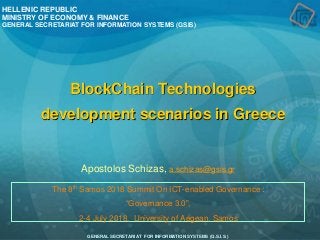 GENERAL SECRETARIAT FOR INFORMATION SYSTEMS (G.S.I.S.)
The 8th Samos 2018 Summit On ICT-enabled Governance :
“Governance 3.0”,
2-4 July 2018, University of Aegean, Samos
HELLENIC REPUBLIC
MINISTRY OF ECONOMY & FINANCE
GENERAL SECRETARIAT FOR INFORMATION SYSTEMS (GSIS)
BlockChain Technologies
development scenarios in Greece
Apostolos Schizas, a.schizas@gsis.gr
 