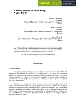 A School creates its own Library:
A Case Study
Dimitris Germanos
Professor
Faculty of Education, Aristotle University of Thessaloniki
Greece
Sofia Gavriilidis,
Lecturer
Faculty of Education, Aristotle University of Thessaloniki
Greece
Ioanna Arvaniti
School Councilor in Primary Education, Thessaloniki City Council
Greece
The main objective of this paper is to present, through a case study, the specific conditions according to
which a school library can be founded, developed and can operate in a Greek public elementary school
and which ensued from the collaboration between parents and teachers belonging to different
educational grades in an indifferent or negative educational and social environment.
case study; school library development; school curriculum enhancement
Introduction
The Framework
This paper presents, through a case study, the special conditions needed for the
foundation, development and operation of a school library, which were met exclusively
through the collaboration between teachers of different grades and parents. The study
concerns the library of a Greek elementary school, situated in an educationally degraded area
of the broader district of Thessaloniki, within an indifferent, or rather negative educational
and social environment.
During the past few years, the Greek government has been attempting a radical school
reform, since the Greek educational system appears to be somehow outdated. The attempted
reforms encourage mainly the implementation of educational approaches that are based on
the active participation of students and on co-operative forms of teaching in the classroom
while, at the same time, lay emphasis on approaching knowledge through the utilization of
the school library and laboratories (Ministry of National Education and Religious Affairs,
Pedagogical Institute, 2003).
 