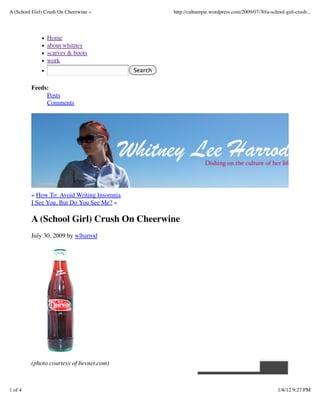 A (School Girl) Crush On Cheerwine «                 http://culturepie.wordpress.com/2009/07/30/a-school-girl-crush...




                Home
                about whitney
                scarves & boots
                work
                                            Search


         Feeds:
              Posts
              Comments




         « How To: Avoid Writing Insomnia
         I See You, But Do You See Me? »

         A (School Girl) Crush On Cheerwine
         July 30, 2009 by wlharrod




         (photo courtesy of bevnet.com)



1 of 4                                                                                                1/8/12 9:27 PM
 