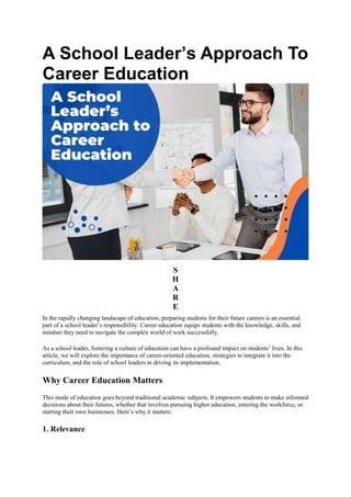 A School Leader’s Approach To
Career Education
S
H
A
R
E
In the rapidly changing landscape of education, preparing students for their future careers is an essential
part of a school leader’s responsibility. Career education equips students with the knowledge, skills, and
mindset they need to navigate the complex world of work successfully.
As a school leader, fostering a culture of education can have a profound impact on students’ lives. In this
article, we will explore the importance of career-oriented education, strategies to integrate it into the
curriculum, and the role of school leaders in driving its implementation.
Why Career Education Matters
This mode of education goes beyond traditional academic subjects. It empowers students to make informed
decisions about their futures, whether that involves pursuing higher education, entering the workforce, or
starting their own businesses. Here’s why it matters:
1. Relevance
 