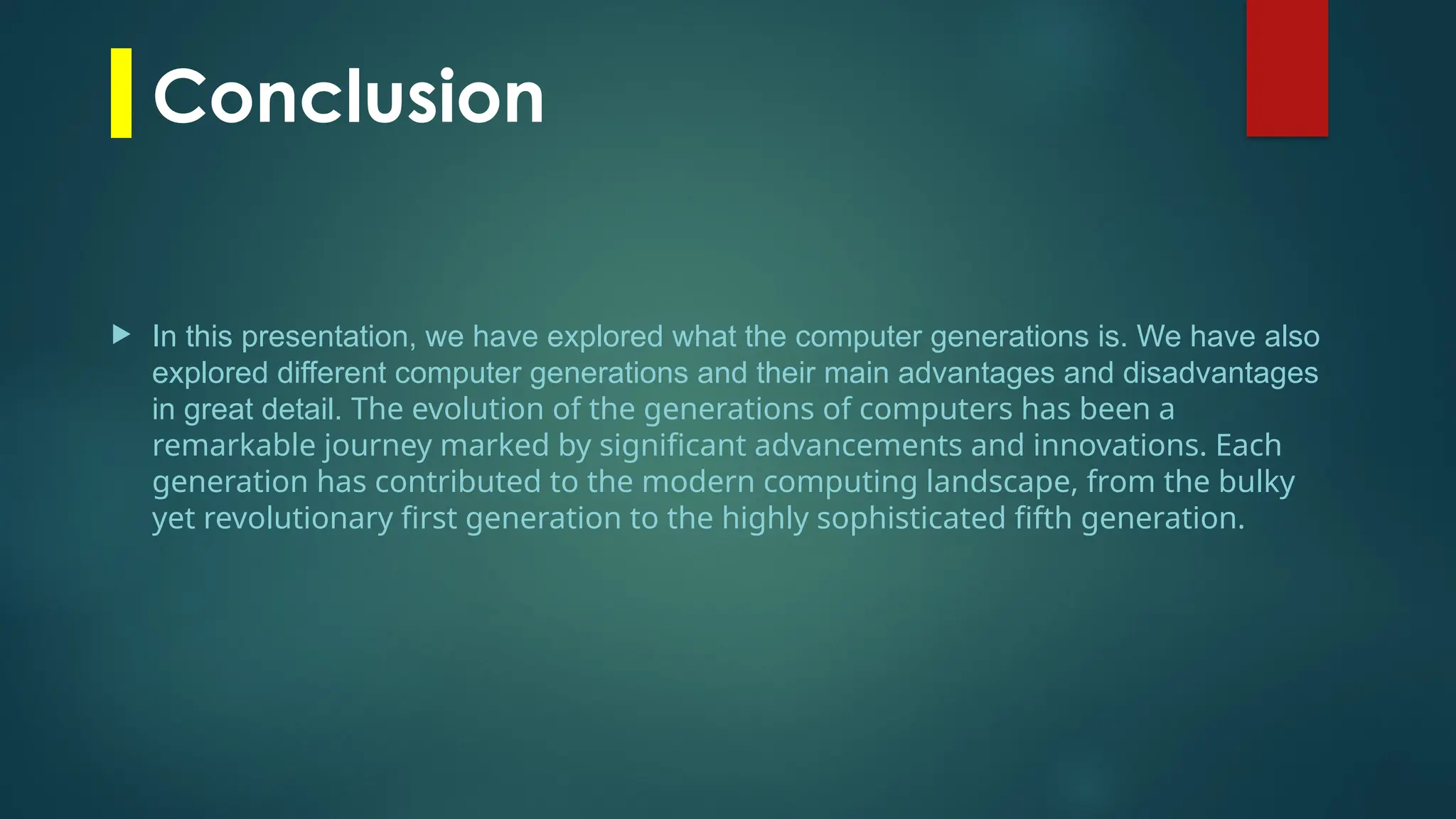 Conclusion
 In this presentation, we have explored what the computer generations is. We have also
explored different computer generations and their main advantages and disadvantages
in great detail. The evolution of the generations of computers has been a
remarkable journey marked by significant advancements and innovations. Each
generation has contributed to the modern computing landscape, from the bulky
yet revolutionary first generation to the highly sophisticated fifth generation.
 