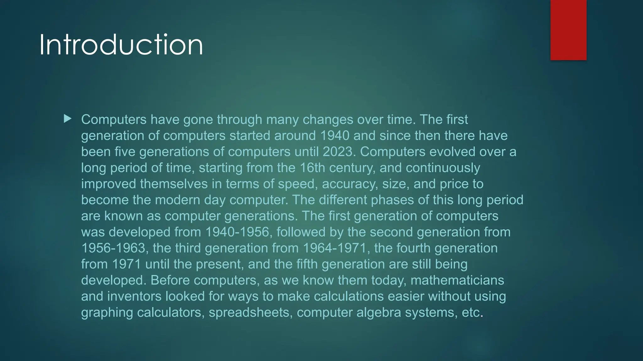 Introduction
 Computers have gone through many changes over time. The first
generation of computers started around 1940 and since then there have
been five generations of computers until 2023. Computers evolved over a
long period of time, starting from the 16th century, and continuously
improved themselves in terms of speed, accuracy, size, and price to
become the modern day computer. The different phases of this long period
are known as computer generations. The first generation of computers
was developed from 1940-1956, followed by the second generation from
1956-1963, the third generation from 1964-1971, the fourth generation
from 1971 until the present, and the fifth generation are still being
developed. Before computers, as we know them today, mathematicians
and inventors looked for ways to make calculations easier without using
graphing calculators, spreadsheets, computer algebra systems, etc.
 