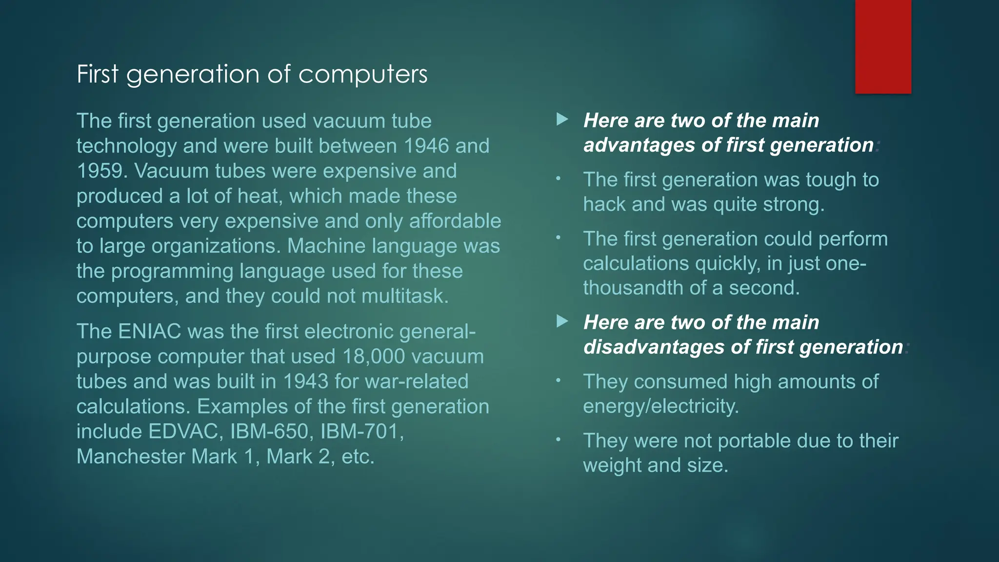 First generation of computers
 Here are two of the main
advantages of first generation:
• The first generation was tough to
hack and was quite strong.
• The first generation could perform
calculations quickly, in just one-
thousandth of a second.
 Here are two of the main
disadvantages of first generation:
• They consumed high amounts of
energy/electricity.
• They were not portable due to their
weight and size.
The first generation used vacuum tube
technology and were built between 1946 and
1959. Vacuum tubes were expensive and
produced a lot of heat, which made these
computers very expensive and only affordable
to large organizations. Machine language was
the programming language used for these
computers, and they could not multitask.
The ENIAC was the first electronic general-
purpose computer that used 18,000 vacuum
tubes and was built in 1943 for war-related
calculations. Examples of the first generation
include EDVAC, IBM-650, IBM-701,
Manchester Mark 1, Mark 2, etc.
 