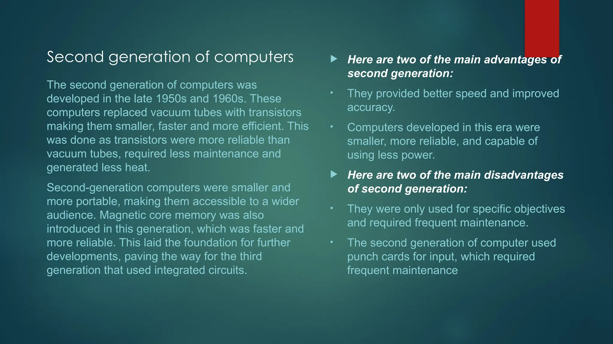 Second generation of computers  Here are two of the main advantages of
second generation:
• They provided better speed and improved
accuracy.
• Computers developed in this era were
smaller, more reliable, and capable of
using less power.
 Here are two of the main disadvantages
of second generation:
• They were only used for specific objectives
and required frequent maintenance.
• The second generation of computer used
punch cards for input, which required
frequent maintenance
The second generation of computers was
developed in the late 1950s and 1960s. These
computers replaced vacuum tubes with transistors
making them smaller, faster and more efficient. This
was done as transistors were more reliable than
vacuum tubes, required less maintenance and
generated less heat.
Second-generation computers were smaller and
more portable, making them accessible to a wider
audience. Magnetic core memory was also
introduced in this generation, which was faster and
more reliable. This laid the foundation for further
developments, paving the way for the third
generation that used integrated circuits.
 