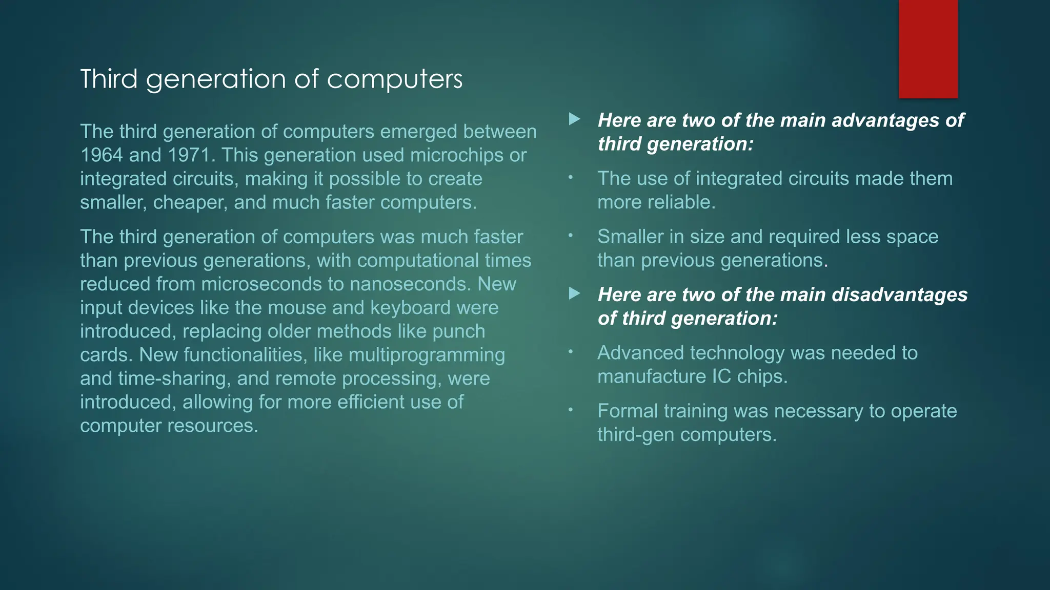 Third generation of computers
 Here are two of the main advantages of
third generation:
• The use of integrated circuits made them
more reliable.
• Smaller in size and required less space
than previous generations.
 Here are two of the main disadvantages
of third generation:
• Advanced technology was needed to
manufacture IC chips.
• Formal training was necessary to operate
third-gen computers.
The third generation of computers emerged between
1964 and 1971. This generation used microchips or
integrated circuits, making it possible to create
smaller, cheaper, and much faster computers.
The third generation of computers was much faster
than previous generations, with computational times
reduced from microseconds to nanoseconds. New
input devices like the mouse and keyboard were
introduced, replacing older methods like punch
cards. New functionalities, like multiprogramming
and time-sharing, and remote processing, were
introduced, allowing for more efficient use of
computer resources.
 