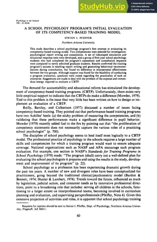 Psyrhology in zyxwvutsrqponmlkji
the Schools zyxwvutsrqpo
1981, l8. 60-66 zyxwvutsrqponm
A SCHOOL PSYCHOLOGY PROGRAM’S INITIAL EVALUATION
OF ITS COMPETENCY-BASED TRAINING MODEL
STEVEN I. zyxwvuts
PFEIFFER
Northern Arizona University
This study describes a school psychology program’s first attempt at evaluating its
competency-based training model. Two competencieswere selected for investigation:
psychological report writing and consultation. A set of videotaped simulation and
situational response tests were developed,and a group of first-year schoolpsychology
students who had completed the program’s assessment and consultation sequence
were compared to newly admitted graduate students. Results confirmed the training
program’s success in teaching report writing and generating behavioral recommen-
dations during consultation, but found zyxwv
no difference in interpersonal effectiveness
between the two groups. Although support was found for the feasibilityof conducting
a program evaluation, questions were raised regarding the practicality of such an
enterprise. Suggestions are made to deal with the problem of the expenseand tremen-
dous energy required to evaluate a CBTP.
The demand for accountability and educational reform has stimulated the develop-
ment of competency-based training programs. (CBTP). Unfortunately, there exists very
little empirical support to indicate that the CBTPs do make a difference(Mowder, 1979).
Tied to this problem is the issue that very little has been written on how to design or im-
plement an evaluation of a CBTP.
Reilly, Barclay, and Culbertson (1977) discussed a number of issues facing
competency-based training. They pointed out that performance-based training programs
have two Achilles’ heels: (a) the sticky problem of measuring the competencies, and (b)
validating that these performances make a significant difference in pupil behavior.
Mowder (1979) recently added fuel to the fire by pointing out that “the proliferation of
competency statements does not necessarily capture the various roles of a practicing
school psychologist” (p. 700).
The discipline of school psychology seems to lend itself most logically to a CBTP
model. The professional practice of psychology in the schools requires a large number of
skills and competencies for which a training program would want to ensure adequate
coverage. National organizations such as NASP and APA encourage such program
evaluation. For example, one section in NASP’s Standards for Training Programs in
School Psychology (1978) reads: “The program (shall) carry out a well-defined plan for
evaluating the school psychologists it prepares and using the results in the study, develop-
ment and improvement of its program’’ (p. 22).
School psychology as a profession has been experiencing dramatic growth during
the past ten years. A number of new and divergent roles have been conceptualized for
practitioners, going beyond the traditional clinical/psychometric model (Bardon zy
&
Bennett, 1974; Hunter & Lambert, 1974). Trends toward the future, influenced as much
by legislation, judicial action, and consumer needs as by innovative professional direc-
tions, point to a broadening role that includes: serving all children in the schools, func-
tioning to a larger extent on interprofessional teams, becoming involved in curriculum
planning and evaluation, and supervising paraprofessionals (Pfeiffer, Note 4). Given this
extensive projection of activities and roles, it is apparent that school psychology training
Requests for reprints should be sent to Steven I. Pfeiffer, Dept. of Psychology, Northern Arizona Univer-
sity, Flagstaff, A 2 86011.
60
 