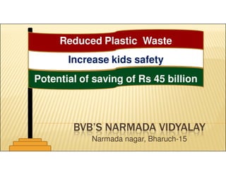 Reduced Plastic Waste 
Increase kids safety 
Potential of saving of Rs 45 billion 
BVB’S NARMADA VIDYALAY 
Narmada nagar, Bharuch-15 
 