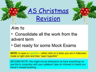 AS Christmas Revision ,[object Object],[object Object],[object Object],NOTE : to open a  hyperlink  – either click on it when you are in fullscreen mode or right click and then “open hyperlink” SECOND NOTE: this might not be exhaustive (ie have everything) so use this in conjuction with your syllabus! (also on intranet) to check you haven’t missed anything 