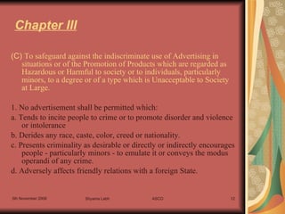 Chapter III (C)  To safeguard against the indiscriminate use of Advertising in situations or of the Promotion of Products which are regarded as Hazardous or Harmful to society or to individuals, particularly minors, to a degree or of a type which is Unacceptable to Society at Large. 1. No advertisement shall be permitted which: a. Tends to incite people to crime or to promote disorder and violence or intolerance b. Derides any race, caste, color, creed or nationality.  c. Presents criminality as desirable or directly or indirectly encourages people - particularly minors - to emulate it or conveys the modus operandi of any crime. d. Adversely affects friendly relations with a foreign State. 