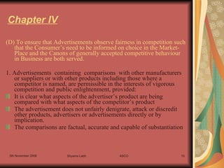 Chapter IV (D) To ensure that Advertisements observe fairness in competition such that the Consumer’s need to be informed on choice in the Market-Place and the Canons of generally accepted competitive behaviour in Business are both served. 1. Advertisements  containing  comparisons  with other manufacturers or suppliers or with other products including those where a competitor is named, are permissible in the interests of vigorous competition and public enlightenment, provided: It is clear what aspects of the advertiser’s product are being compared with what aspects of the competitor’s product The advertisement does not unfairly denigrate, attack or discredit other products, advertisers or advertisements directly or by implication. The comparisons are factual, accurate and capable of substantiation 