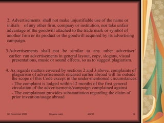 3.Advertisements   shall   not   be   similar   to   any   other   advertiser’ earlier  run advertisements in general layout, copy, slogans, visual presentations, music or sound effects, so as to suggest plagiarism. 4. As regards matters covered by sections 2 and 3 above, complaints of plagiarism of advertisements released earlier abroad will lie outside the scope of this Code except in the under-mentioned circumstances: - The complaint is lodged within 12 months of the first general  circulation of the advertisements/campaign complained against - The complainant provides substantiation regarding the claim of prior invention/usage abroad 2. Advertisements  shall not make unjustifiable use of the name or initials  of any other firm, company or institution, nor take unfair advantage of the goodwill attached to the trade mark or symbol of another firm or its product or the goodwill acquired by its advertising campaign. 