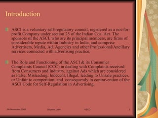 Introduction ASCI is a voluntary self-regulatory council, registered as a not-for-profit Company under section 25 of the Indian Cos. Act. The sponsors of the ASCI, who are its principal members, are firms of considerable repute within Industry in India, and comprise Advertisers, Media, Ad. Agencies and other Professional/Ancillary services connected with advertising practice. The Role and Functioning of the ASCI & its Consumer Complaints Council (CCC) in dealing with Complaints received from Consumers and Industry, against Ads which are considered as False, Misleading, Indecent, Illegal, leading to Unsafe practices, or Unfair to competition, and  consequently in contravention of the ASCI Code for Self-Regulation in Advertising.  
