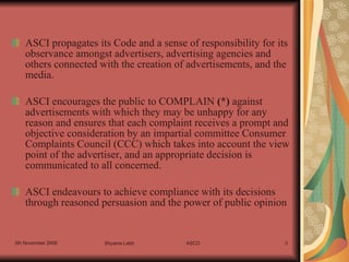 ASCI propagates its Code and a sense of responsibility for its observance amongst advertisers, advertising agencies and others connected with the creation of advertisements, and the media. ASCI encourages the public to COMPLAIN  ( * )  against advertisements with which they may be unhappy for any reason and ensures that each complaint receives a prompt and objective consideration by an impartial committee Consumer Complaints Council (CCC) which takes into account the view point of the advertiser, and an appropriate decision is communicated to all concerned. ASCI endeavours to achieve compliance with its decisions through reasoned persuasion and the power of public opinion  