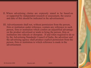 II. Where  advertising  claims  are  expressly  stated  to  be  based on  or supported by independent research or assessment, the source and date of this should be indicated in the advertisement. III. Advertisements shall not, without permission from the person, firm or institution under reference, contain any reference to such person, firm or institution which confers an unjustified advantage on the product advertised or tends to bring the person, firm or institution into ridicule or disrepute.  If and when required to do so by the Advertising Standards Council of India, the advertiser and the advertising agency shall produce explicit permission from the person, firm or institution to which reference is made in the advertisement. 