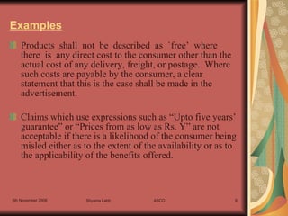 Examples Products  shall  not  be  described  as  `free’  where  there  is  any direct cost to the consumer other than the actual cost of any delivery, freight, or postage.  Where such costs are payable by the consumer, a clear statement that this is the case shall be made in the advertisement. Claims which use expressions such as “Upto five years’ guarantee” or “Prices from as low as Rs. Y” are not acceptable if there is a likelihood of the consumer being misled either as to the extent of the availability or as to the applicability of the benefits offered. 
