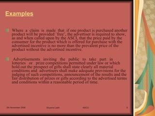 Examples Where  a  claim  is  made  that  if one product is purchased another product will be provided `free’, the advertiser is required to show, as and when called upon by the ASCI, that the price paid by the consumer for the product which is offered for purchase with the advertised incentive is no more than the prevalent price of the product without the advertised incentive.   Advertisements   inviting   the   public   to   take   part   in   lotteries   or   prize competitions permitted under law or which hold out the prospect of gifts shall state clearly all material conditions and  advertisers shall make adequate provisions for the judging of such competitions, announcement of the results and the fair distribution of prizes or gifts according to the advertised terms and conditions within a reasonable period of time.   