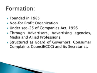  Founded in 1985
Not-for Profit Organization
Under sec-25 of Companies Act, 1956
Through Advertisers, Advertising agencies,
Media and Allied Professions.
Structured as Board of Governors, Consumer
Complaints Council(CCC) and its Secretariat.