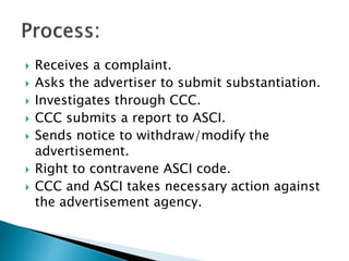 Receives a complaint.
Asks the advertiser to submit substantiation.
Investigates through CCC.
CCC submits a report to ASCI.
Sends notice to withdraw/modify the
advertisement.
Right to contravene ASCI code.
CCC and ASCI takes necessary action against
the advertisement agency.