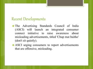 Recent Developments
 The Advertising Standards Council of India
(ASCI) will launch an integrated consumer
connect initiative to raise awareness about
misleading advertisements, titled 'Chup mat baitho'
(don't sit quietly).
 ASCI urging consumers to report advertisements
that are offensive, misleading.
 