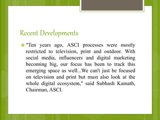 Recent Developments
 "Ten years ago, ASCI processes were mostly
restricted to television, print and outdoor. With
social media, influencers and digital marketing
becoming big, our focus has been to track this
emerging space as well...We can't just be focused
on television and print but must also look at the
whole digital ecosystem," said Subhash Kamath,
Chairman, ASCI.
 