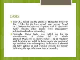CASES
 The CCC found that the claims of Hindustan Unilever
Ltd (HUL) for its lever ayush soap saying 'based
on 5,000 year old ayurved scriptures with 15 ayurvedic
herbs' besides other claims were inadequately
substantiated and are misleading.
 Similarly, Dabur India was pulled up for its
advertisement of Dabur lal tel which
claimed 'Dugni tezi se sharirik vikas'. The ad regulator
said the claim was valid for babies up to six months of
age and there was a discrepancy in the ad as it showed
the baby getting up and walking towards the mother
indicating the age to be more than six months.
 